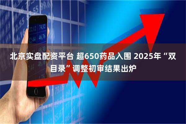 北京实盘配资平台 超650药品入围 2025年“双目录”调整初审结果出炉