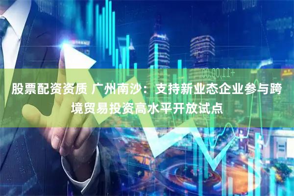 股票配资资质 广州南沙：支持新业态企业参与跨境贸易投资高水平开放试点