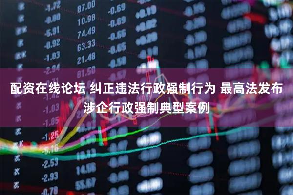 配资在线论坛 纠正违法行政强制行为 最高法发布涉企行政强制典型案例