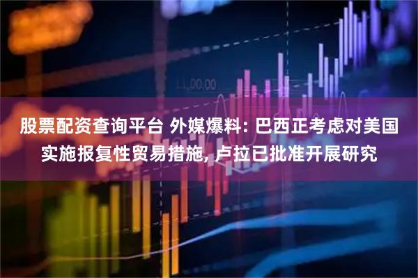 股票配资查询平台 外媒爆料: 巴西正考虑对美国实施报复性贸易措施, 卢拉已批准开展研究
