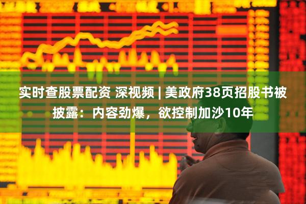 实时查股票配资 深视频 | 美政府38页招股书被披露：内容劲爆，欲控制加沙10年