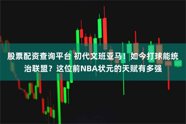股票配资查询平台 初代文班亚马！如今打球能统治联盟？这位前NBA状元的天赋有多强