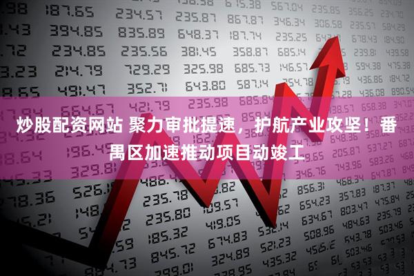 炒股配资网站 聚力审批提速，护航产业攻坚！番禺区加速推动项目动竣工
