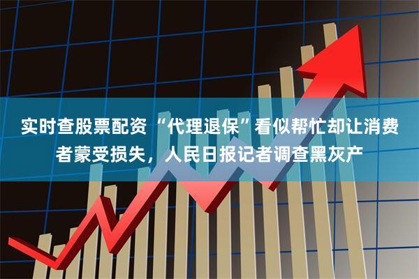 实时查股票配资 “代理退保”看似帮忙却让消费者蒙受损失，人民日报记者调查黑灰产
