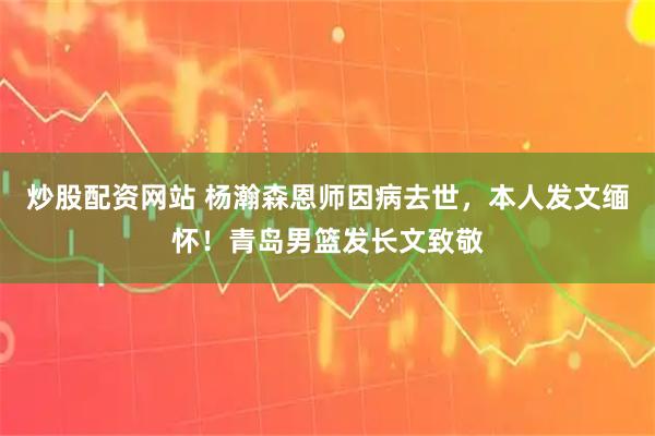 炒股配资网站 杨瀚森恩师因病去世，本人发文缅怀！青岛男篮发长文致敬