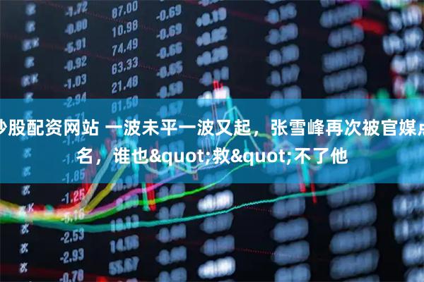 炒股配资网站 一波未平一波又起，张雪峰再次被官媒点名，谁也"救"不了他