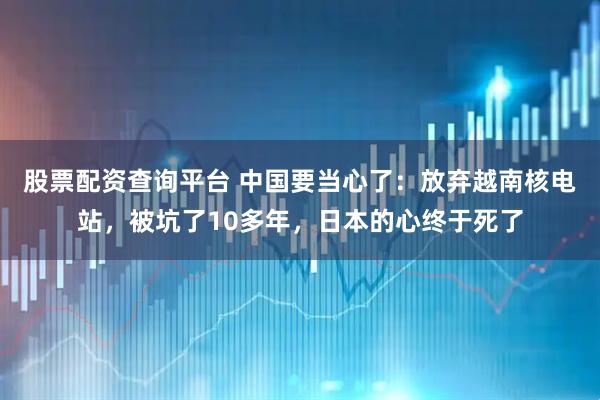 股票配资查询平台 中国要当心了：放弃越南核电站，被坑了10多年，日本的心终于死了