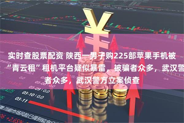 实时查股票配资 陕西一男子购225部苹果手机被套150万元；“青云租”租机平台疑似暴雷，被骗者众多，武汉警方立案侦查